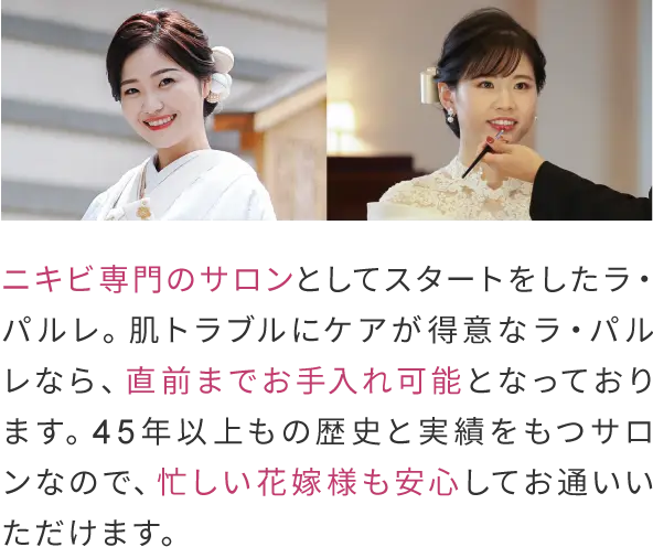 ニキビ専門のサロンとしてスタートをしたラ・パルレ。
                肌トラブルにケアが得意なラ・パルレなら、直前までお手入れ可能となっております。
                45年以上もの歴史と実績をもつサロンなので、忙しい花嫁様も安心してお通いいただけます。