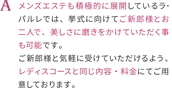 メンズエステも積極的に展開しているラ・バルレでは、
                    挙式に向けてご新郎様とおニ人で、美しさに磨きをかけていただく事も可能です。
                    ご新郎様のブライダルコースは、こちらからお申し込みくださいませ。