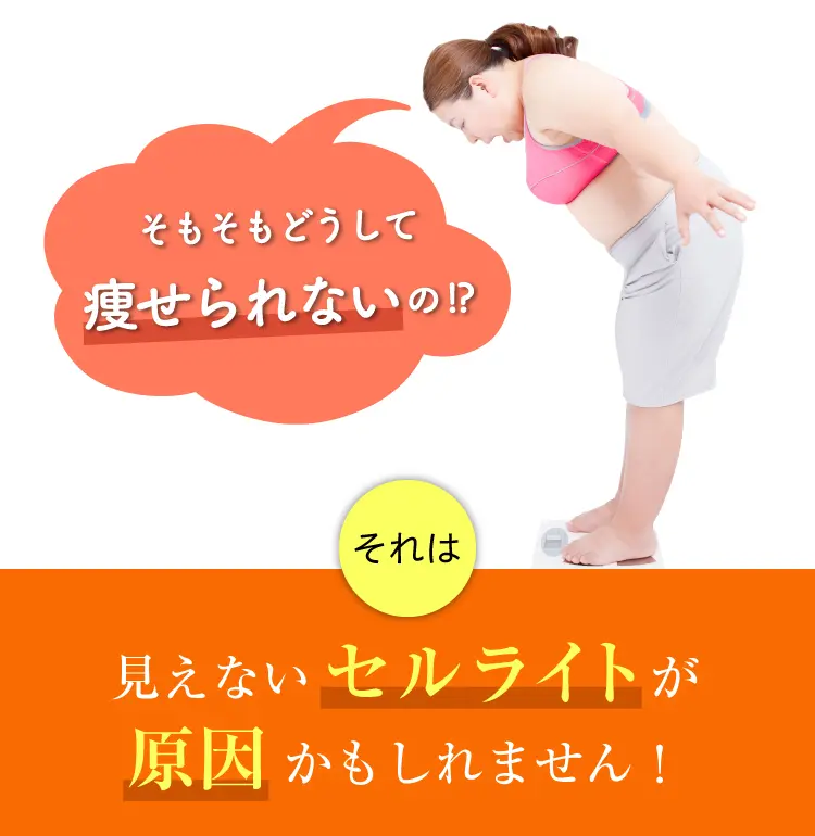 
そもそもどうして痩せられないの！？
それは...見えないセルライトが原因かもしれません！