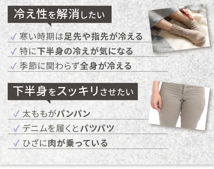 
        冷え性を解消したい
        寒い時期は足先や指先が冷える
        特に下半身の冷えが気になる
        季節に関わらず全身が冷える
        下半身をスッキリさせたい
        太ももがパンパン
        デニムを履くとパツパツ
        ひざに肉が乗っている