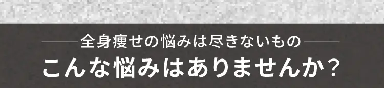 
        全身痩せの悩みは尽きないもの
        こんな悩みはありませんか？