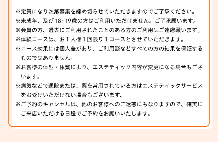 
※定員になり次第募集を締め切らせていただきますのでご了承ください。
※未成年、及び18・19歳の方はご利用いただけませんので、ご了承願います。
※会員の方、過去にご利用されたことのある方のご利用はご遠慮願います。
※体験コースは、お１人様１回限り１コースとさせていただきます。
※コース効果には個人差があり、ご利用談などすべての方の結果を保証するものではありません。
※お客様の体型・体質により、エステティック内容が変更になる場合もございます。
※病気などで通院または、薬を常用されている方はエステティックサービスをお受けいただけない場合もございます。
※ご予約のキャンセルは、他のお客様へのご迷惑にもなりますので、確実にご来店いただける日程でご予約をお願いいたします。