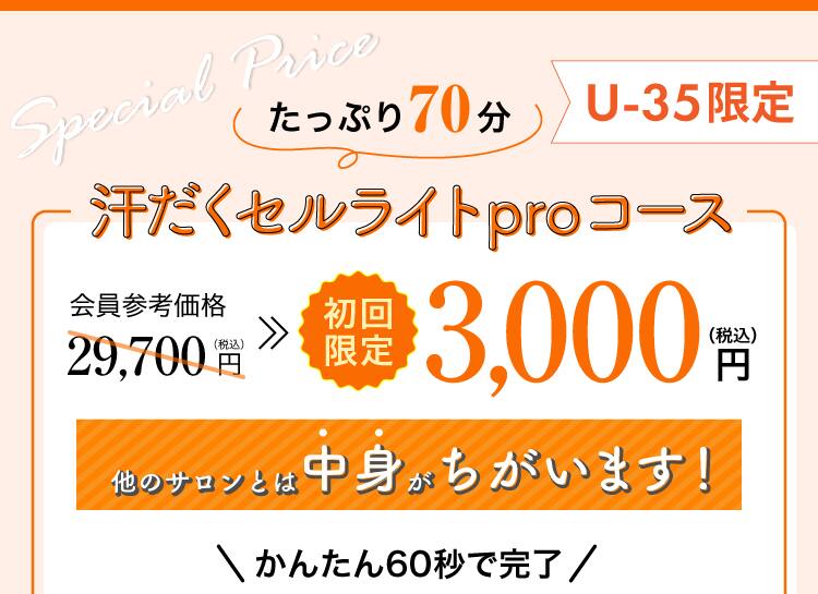 
たっぷり70分
汗だくセルライトproコース
会員参考価格29,700円(税込)
35歳以下初回限定3,000円(税込)
かんたん60秒で完了