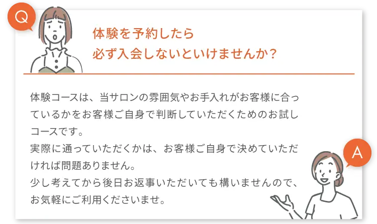 
        Q.体験を予約したら必す入会しないといけませんか?
        A.体験コースは、当サロンの雰囲気やお手入れがお客様に合っているかをお客様ご自身で判断していただくためのお試しコースです。
        実際に通っていただくかは、お客様ご自身で決めていただければ問題ありません。
        少し考えてから後日お返事いただいても構いませんので、お気軽にご利用くださいませ。
