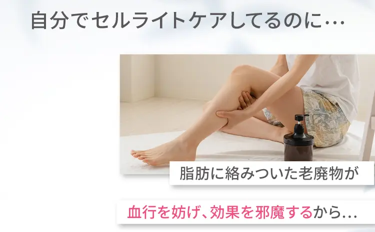 自分でセルライトケアしてるのに…
        脂肪に絡みついた老廃物が
        血行を妨げ、効果を邪魔するから