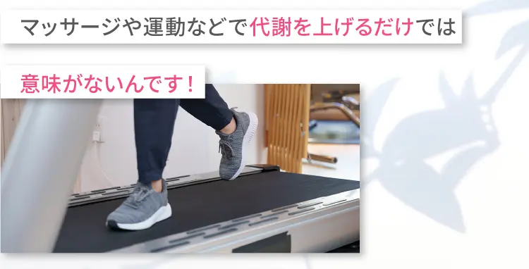 マッサージや運動などで代謝を上げるだけでは
        意味がないんです！