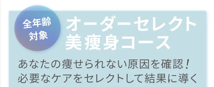 全年齢対象 オーダーセレクト美痩身コース
            あなたの痩せられない原因を確認！
            必要なケアをセレクトして結果に導く