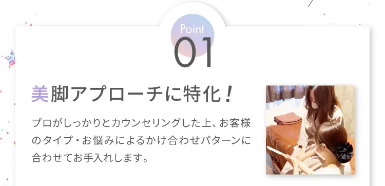 Point1 美脚アプローチに特化！
                    プロがしっかりとカウンセリングした上、
                    お客様のタイプ・お悩みによるかけ合わせパターンに合わせてお手入れします。