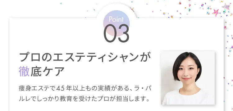 Point3 プロのエステティシャンが徹底ケア
                    痩身エステで45年以上もの実績がある、ラ・パルレでしっかり教育を受けたプロが担当します。