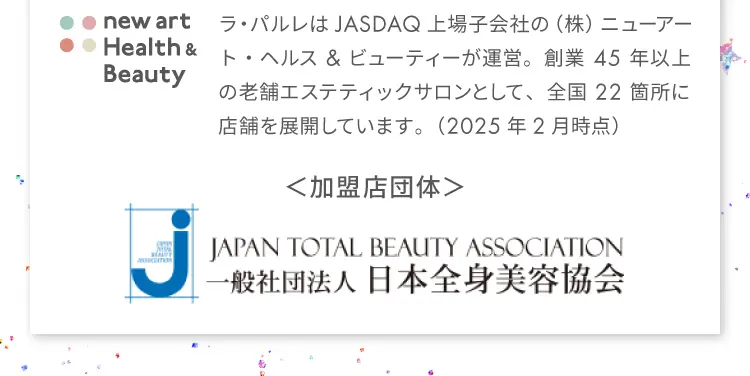 new art Health & Beauty
                ラ・パルレはJASDAQ上場子会社の（株）ニューアート・ヘルス&ビューティーが運営。
                創業45年以上の老舗エステティックサロンとして、
                全国22箇所に店舗を展開しています。（2025年2月時点）
                加盟店団体：JAPAN TOTAL BEAUTY ASSOCIATION
                一般社団法人 日本全身美容協会