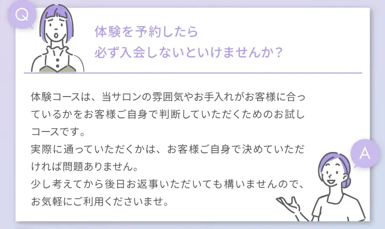 Q 体験を予約したら必ず入会しないといけませんか？
                A 体験コースは、当サロンの雰囲気やお手入れがお客様に合っているかを
                お客様ご自身で判断していただくためのお試しコースです。
                実際に通っていただくかは、お客様ご自身で決めていただければ問題ありません。
                少し考えてから後日お返事いただいても構いませんので、お気軽にご利用くださいませ。