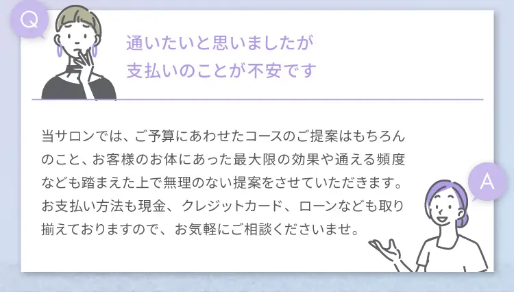 Q 通いたいと思いましたが支払いのことが不安です
                A 当サロンでは、ご予算にあわせたコースのご提案はもちろんのこと、
                お客様のお体にあった最大限の効果や通える頻度なども踏まえた上で
                無理のない提案をさせていただきます。お支払い方法も現金、クレジットカード、ローンなども取り揃えておりますので、
                お気軽にご相談くださいませ。