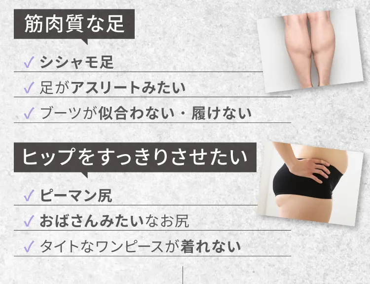 筋肉質な足
                シシャモ足
                足がアスリートみたい
                ブーツがに似合わない・履けない
                ヒップをスッキリさせたい
                ピーマン尻
                おばさんみたいなお尻
                タイトなワンピースが着れない