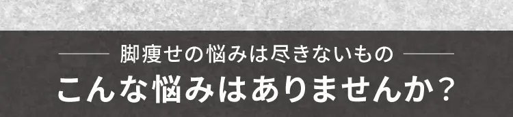 脚痩せの悩みは尽きないもの こんな悩みはありませんか？