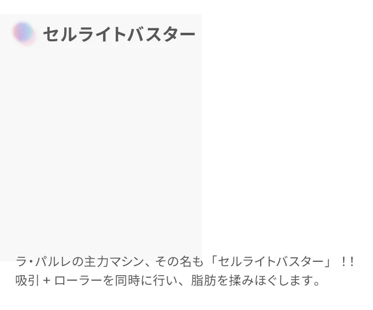 セルライトバスター
                    ラ・パルレの主力マシン、その名も「セルライトバスター」！！
                    吸引+ローラーを同時に行い、脂肪を揉みほぐします。
