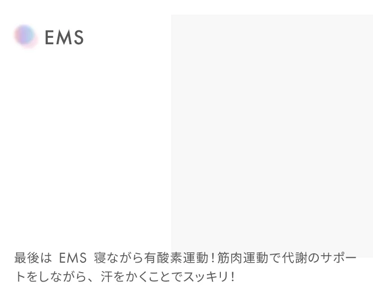 EMS
                    最後はEMS寝ながら有酸素運動！筋肉運動で代謝のサポートをしながら、汗をかくことでスッキリ！