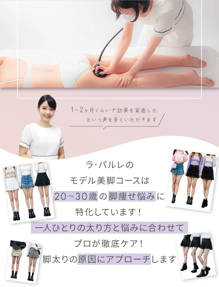 
        1～2ヶ月くらいで効果を実感したという声を多くいただきます
        ラ・パルレのモデル美脚ブーストコースは
        20～30歳の脚痩せ悩みに特化しています！
        一人ひとりの太り方と悩みに合わせてプロが徹底ケア！
        脚太りの原因にアプローチします