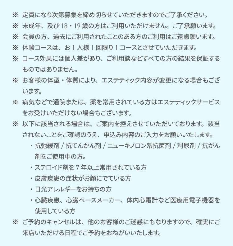 定員になり次第募集を締め切らせていただきますのでご了承ください。
        未成年、及び18・19歳の方はご利用いただけません。ご了承願います。
        会員の方、過去にご利用されたことのある方のご利用はご遠慮願います。
        体験コースは、お1人様1回限り1コースとさせていただきます。
        コース効果には個人差があり、ご利用談などすべての方の結果を保証するものではありません。
        お客様の体型・体質により、エステティック内容が変更になる場合もございます。
        病気などで通院または、薬を常用されている方はエステティックサービスをお受けいただけない場合もございます。
        以下に該当される場合は、ご案内を控えさせていただいております。該当されないことをご確認のうえ、申込み内容のご入力をお願いいたします。
        ・抗弛緩剤/抗てんかん剤/ニューキノロン系抗菌剤/利尿剤/抗がん剤をご使用中の方。
        ・ステロイド剤を7年以上常用されている方
        ・皮膚疾患の症状がお顔にでている方
        ・日光アレルギーをお持ちの方
        ・心臓疾患、心臓ペースメーカー、体内心電計など医療用電子機器を使用している方
        ご予約のキャンセルは、他のお客様のご迷惑にもなりますので、確実にご来店いただける日程でご予約をおねがいいたします。