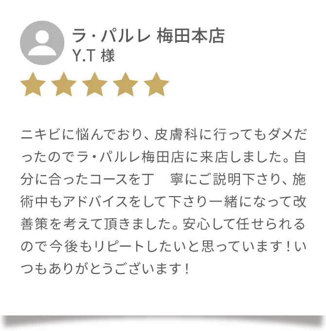 Google クチコミ02
                            ラ・パルレ 梅田本店
                            Y.T 様
                            ニキビに悩んでおり、皮膚科に行ってもダメだったのでラ・パルレ梅田店に来店しました。自分に合ったコースを丁寧にご説明下さり、施術中もアドバイスをして下さり一緒になって改善策を考えて頂きました。安心して任せられるので今後もリピートしたいと思っています！いつもありがとうございます！