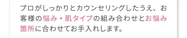 プロがしっかりとカウンセリングしたうえ、お客様の悩み・肌タイプの組み合わせとお悩み箇所に合わせてお手入れします。