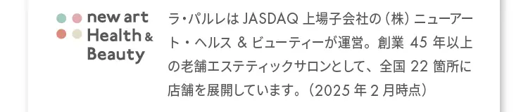 ラ・パルレは JASDAQ 上場子会社の(株)ニューア ート・ヘルス&ビューティーが運営。創業45年以上の老舗工ステティックサロンとして、全国22箇所に店舗を展開しています。(2025年2月時点)