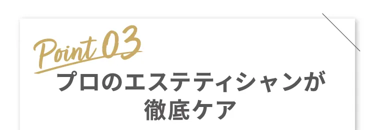 Point 03 プロのエステティシャンが徹底ケア