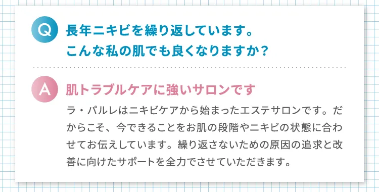 
                Q.長年ニキビを繰り返しています。こんな私の肌でも良くなりますか?
                A.肌トラブルケアに強いサロンです
                ラ・パルレはニキビケアから始まったエステサロンです。だからこそ、今できることをお肌の段階やニキビの状態に合わせてお伝えしています。繰り返さないための原因の追求と改善に向けたサポートを全力でさせていただきます。
