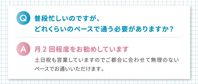 
                Q.普段忙しいのですが、どれくらいのペースで通う必要がありますか?
                A.月2回程度をお勧めしています
                土日祝も営業していますのでご都合に合わせて無理のないペースでお通いいただけます。