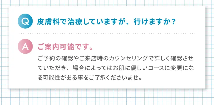 
                Q.皮膚科で治療していますが、行けますか?
                A.ご案内可能です。
                ご予約の確認やご来店時のカウンセリングで詳しく確認させていただき、場合によってはお肌に優しいコースに変更になる可能性がある事をご了承くださいませ。
