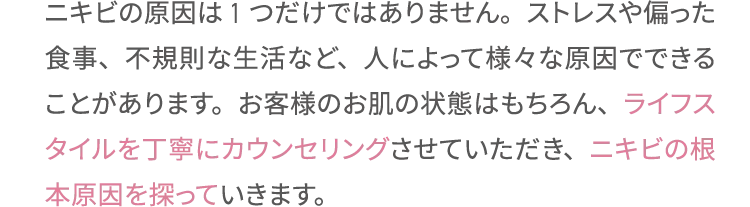 ニキビの原因は1つだけではありません。ストレスや偏った食事、不規則な生活など、人によって様々な原因でできることがあります。お客様のお肌の状態はもちろん、ライフスタイルを丁寧にカウンセリングさせていただき、ニキビの根本原因を探っていきます。