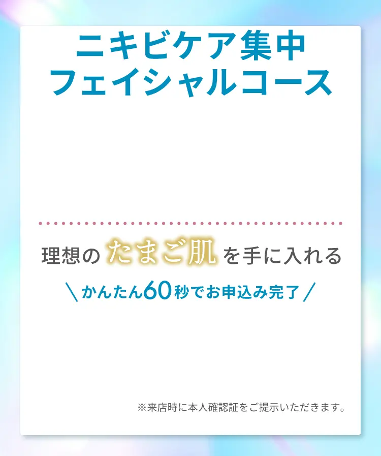 ニキビケア集中フェイシャルコース！理想のたまご肌を手に入れる かんたん60秒でお申込み完了 ※来店時に本人確認証をご提示いただきます。