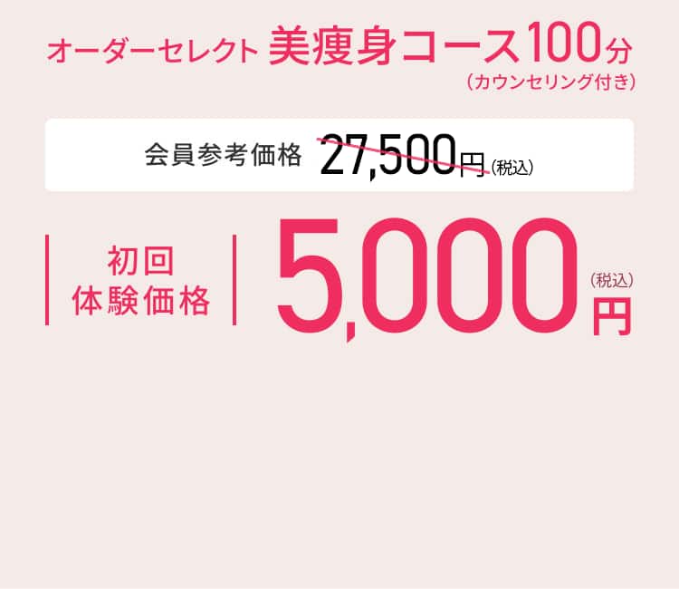 オーダーセレクト美痩身コース100分（カウンセリング付き） 会員参考価格 27,500円（税込）※ 初回体験価格 5,000円（税込）