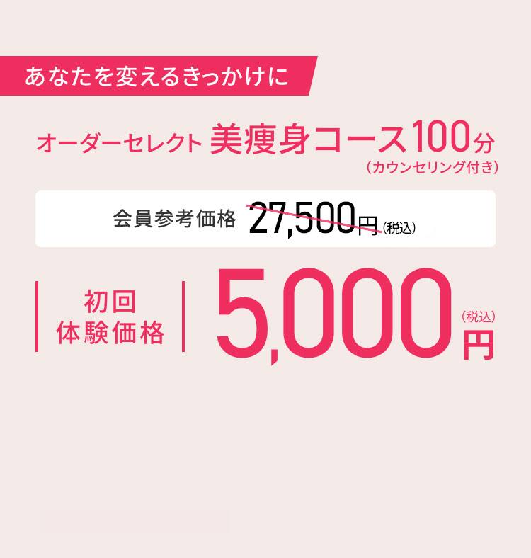 あなたを変えるきっかけに オーダーセレクト美痩身コース100分（カウンセリング付き） 会員参考価格 27,500円（税込）初回体験価格 5,000円（税込）