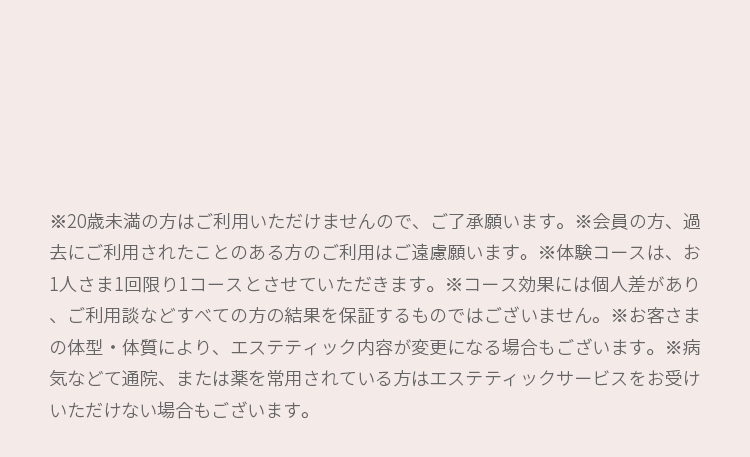 ※20歳未満の方はご利用いただけませんので、ご了承願います。 ※会員の方、過去にご利用されたことのある方のご利用はご遠慮願います。 ※体験コースは、お1人さま1回限り1コースとさせていただきます。 ※コース効果には個人差があり、ご利用談などすべての方の結果を保証するものではありません。 ※お客様の体型・体質により、エステティック内容が変更になる場合もございます。 ※病気などで通院または、薬を常用されている方はエステティックサービスをお受けいただけない場合もございます。