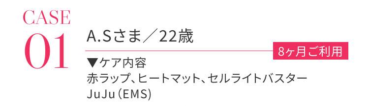 CASE01 A.Sさま / 22歳 8か月ご利用 ケア内容：赤ラップ、ヒートマップ、セルライトバスター、JuJu（EMS）