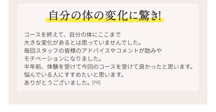自分の体の変化に驚き！ コースを終えて、自分の体にここまで大きな変化があるとは思っていませんでした。毎回スタッフの皆様のアドバイスやコメントが励みやモチベーションになりました。半年前、体験を受けて今回のコースを受けてよかったと思います。悩んでいる人に勧めたいと思います。ありがとうございました。