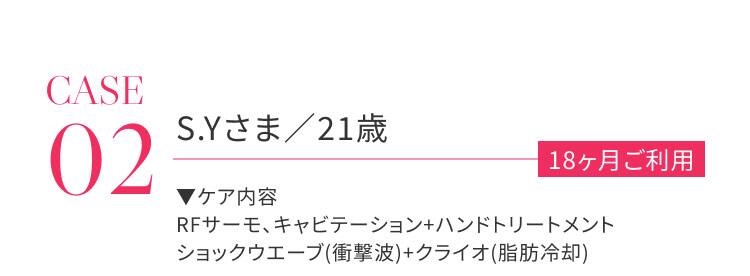 CASE02 S.Yさま / 21歳 18か月ご利用 ケア内容：RFサーモ、キャビテーション＋ハンドトリートメント、ショックウェーブ（衝撃波）＋クライオ（脂肪冷却）