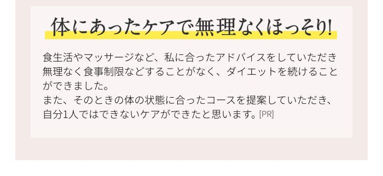 体にあったケアで無理なくほっそり！ 食生活やマッサージなど、私に合ったアドバイスをしていただき無理なく食事制限などすることなく、ダイエットを続けることができました。また、その時の体の状態に合ったコースを提案していただき、自分１人ではできないケアができたと思います。