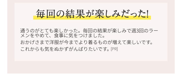 毎回の結果が楽しみだった！ 通うのがとても楽しかった。毎回の結果が楽しみで週3回のラーメンをやめて、食事に気を付けました。おかげさまで洋服が今までより着るものが増えて楽しいです。これからも気を抜かず頑張りたいです。