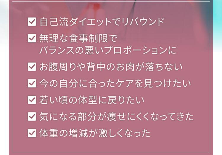 ・自己流ダイエットでリバウンド ・無理な食事制限でバランスの悪いプロポーションに ・お腹周りや背中のお肉が落ちない ・今の自分に合ったケアを見つけたい ・若いころの体型に戻りたい ・気になる部分が痩せにくくなってきた ・体重の増減が激しくなった