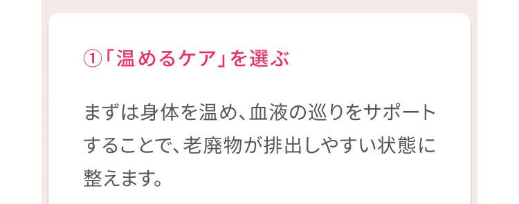 1、「温めるケア」を選ぶ まずは身体を温め、血液の巡りをサポートすることで、老廃物が排出しやすい状態に整えます。
