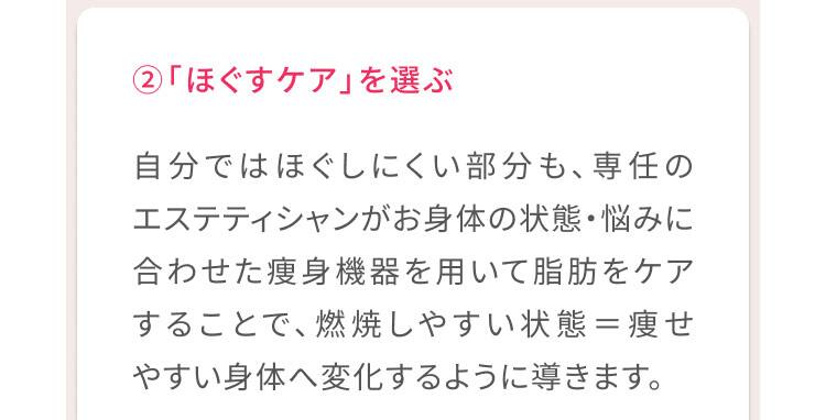 2、「ほぐすケア」を選ぶ 自分ではほぐしにくい部分も、専任のエステティシャンがお身体の状態・悩みに合わせた痩身機器を用いて脂肪をケアすることで、燃焼しやすい状態＝痩せやすい体へ変化するように導きます。