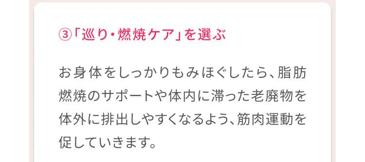 3、「巡り・燃焼ケア」を選ぶ お身体をしっかりもみほぐしたら、脂肪燃焼のサポートや体内に滞った老廃物を体外に排出しやすくなるよう、筋肉運動を促していきます。