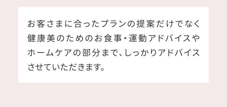 お客さまに合ったプランの提案だけでなく健康美のためのお食事・運動アドバイスやホームケアの部分まで、しっかりアドバイスさせていただきます。