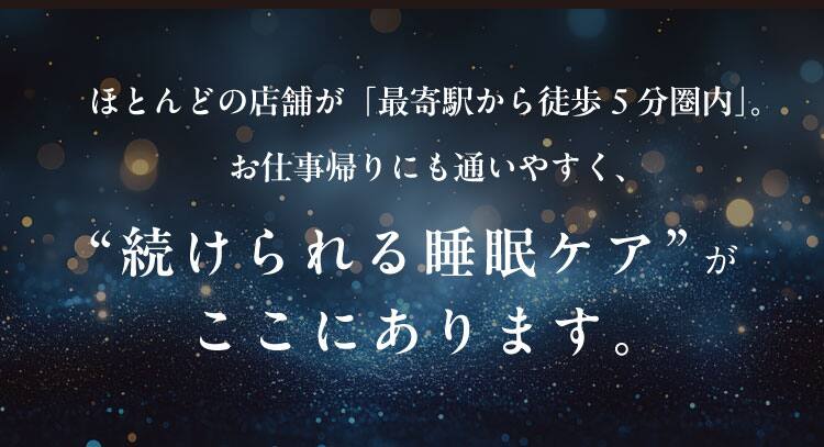 ほとんどの店舗が「最寄駅から徒歩5分圏内」。
お仕事帰りにも通いやすく、“続けられる睡眠ケア”がここにあります。