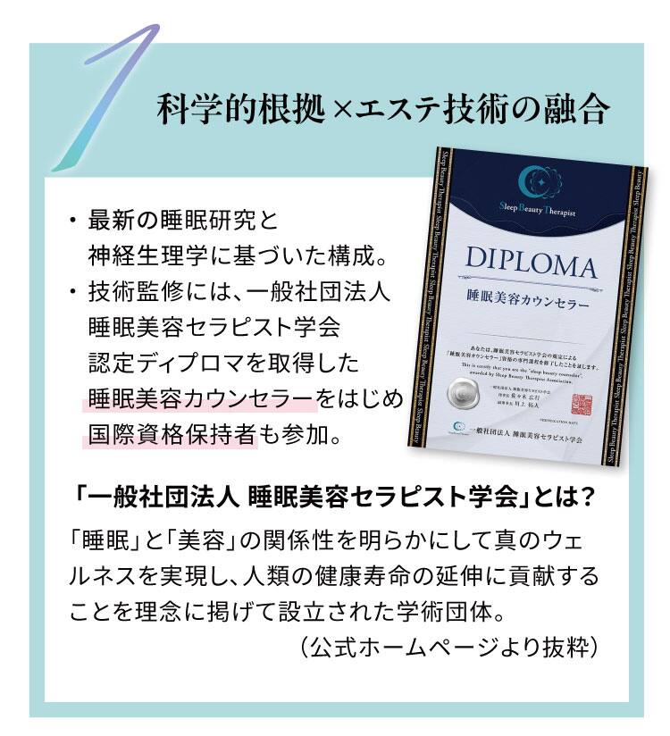 科学的根拠 ×エステ技術の融合
最新の睡眠研究と神経生理学に基づいた構成。
技術監修には、一般社団法人睡眠美容セラピスト学会認定ディプロマを取得した睡眠美容カウンセラーをはじめ
国際資格保持者も参加。「一般社団法人 睡眠美容セラピスト学会」とは？「睡眠」と「美容」の関係性を明らかにして
真のウェルネスを実現し、人類の健康寿命の延伸に貢献することを理念に掲げて設立された学術団体。（公式ホームページより抜粋）