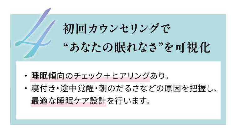 初回カウンセリングで“あなたの眠れなさ”を可視化
睡眠傾向のチェック＋ヒアリングあり。寝付き・途中覚醒・朝のだるさなどの原因を把握し、
最適な睡眠ケア設計を行います。