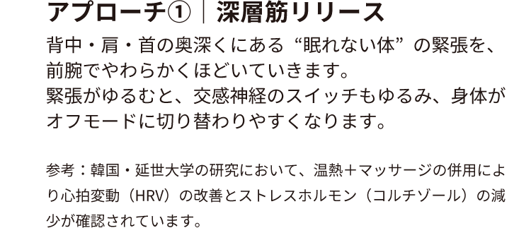 アプローチ①｜深層筋リリース
背中・肩・首の奥深くにある“眠れない体”の緊張を、前腕でやわらかくほどいていきます。
緊張がゆるむと、交感神経のスイッチもゆるみ、身体がオフモードに切り替わりやすくなります。
参考：韓国・延世大学の研究において、温熱＋マッサージの併用により心拍変動（HRV）の改善と
ストレスホルモン（コルチゾール）の減少が確認されています。