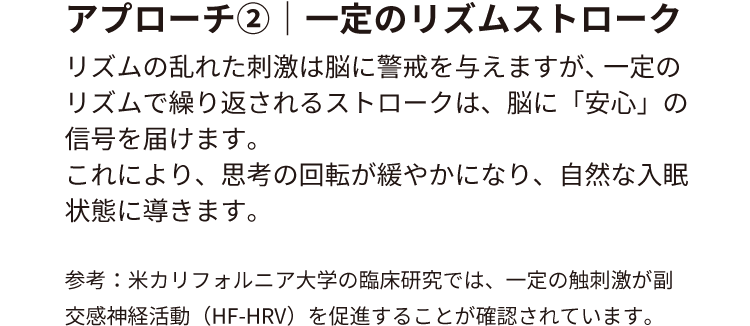 アプローチ②｜一定のリズムストローク
リズムの乱れた刺激は脳に警戒を与えますが、 一定のリズムで繰り返されるストロークは、脳に「安心」の信号を届けます。
これにより、思考の回転が緩やかになり、自然な入眠状態に導きます。
参考：米カリフォルニア大学の臨床研究では、一定の触刺激が副交感神経活動（HF-HRV）を促進することが確認されています。