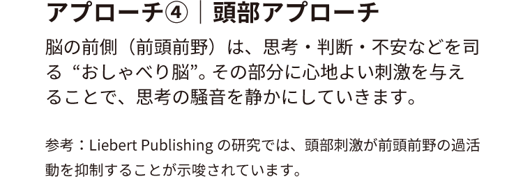 アプローチ④｜頭部アプローチ
脳の前側（前頭前野）は、思考・判断・不安などを司る“おしゃべり脳”。
その部分に心地よい刺激を与えることで、思考の騒音を静かにしていきます。
参考：Liebert Publishingの研究では、頭部刺激が前頭前野の過活動を抑制することが示唆されています。